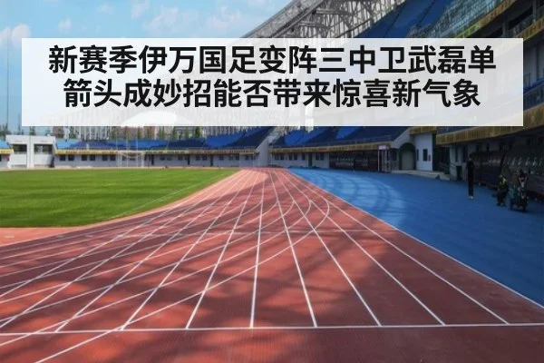 新赛季伊万国足变阵三中卫武磊单箭头成妙招能否带来惊喜新气象
