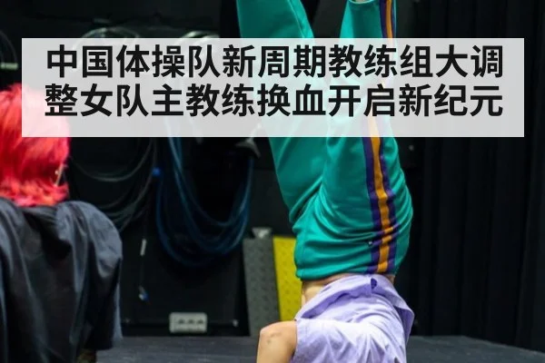 中国体操队新周期教练组大调整女队主教练换血开启新纪元