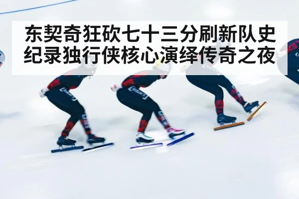 东契奇狂砍七十三分刷新队史纪录独行侠核心演绎传奇之夜