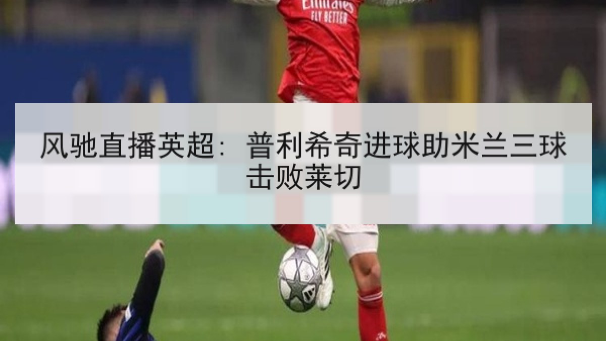 风驰直播英超: 普利希奇进球助米兰三球击败莱切