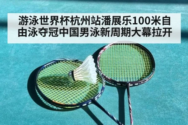 游泳世界杯杭州站潘展乐100米自由泳夺冠中国男泳新周期大幕拉开